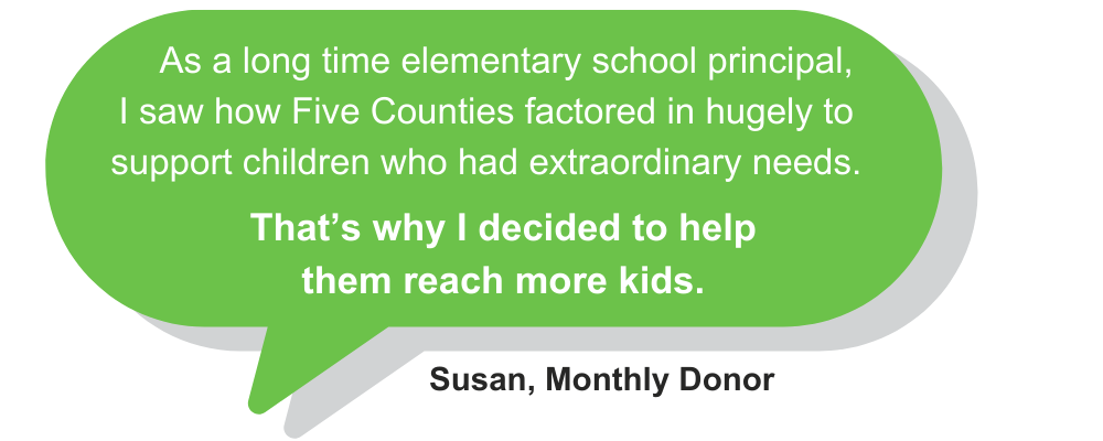 Quote from Susan, Monthly Donor: As a long time elementary school principal, I saw how Five Counties factored in hugely to support children who had extraordinary needs. That's why I decided to help them reach more kids.